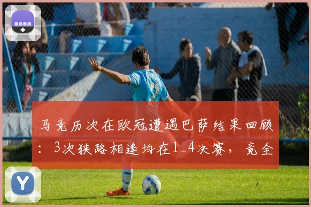马竞历次在欧冠遭遇巴萨结果回顾：3次狭路相逢均在1_4决赛，竟全部成功晋级