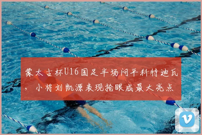 蒙太古杯U16国足半场闷平科特迪瓦，小将刘凯源表现抢眼成最大亮点