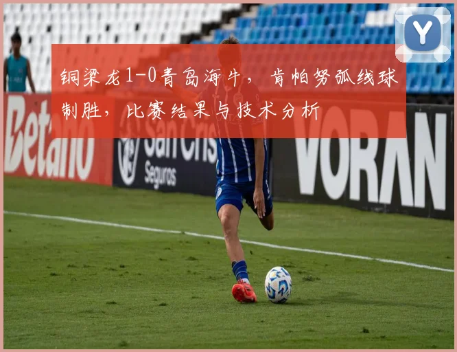 铜梁龙1-0青岛海牛，肯帕努弧线球制胜，比赛结果与技术分析