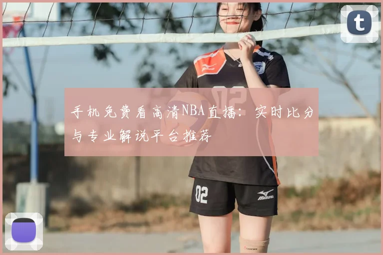 手机免费看高清NBA直播：实时比分与专业解说平台推荐