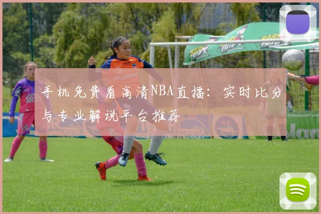 手机免费看高清NBA直播：实时比分与专业解说平台推荐