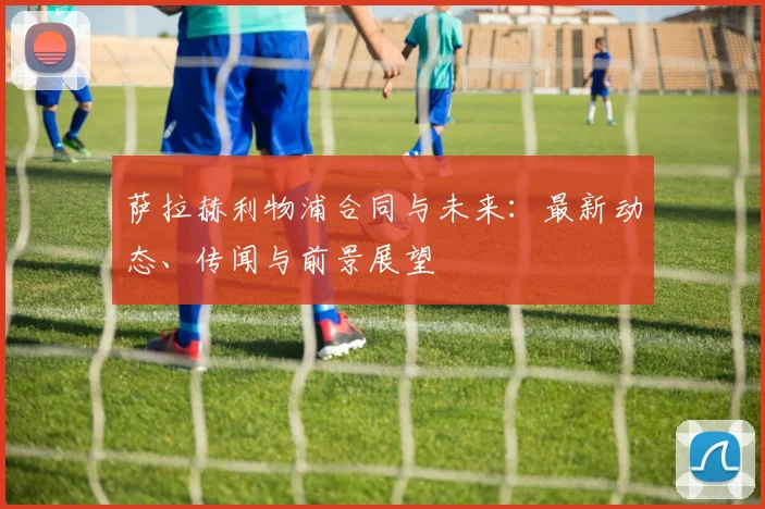 萨拉赫利物浦合同与未来：最新动态、传闻与前景展望
