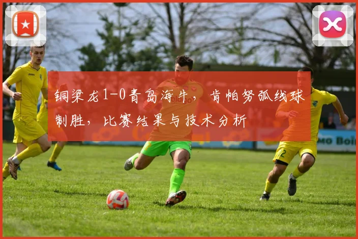 铜梁龙1-0青岛海牛，肯帕努弧线球制胜，比赛结果与技术分析