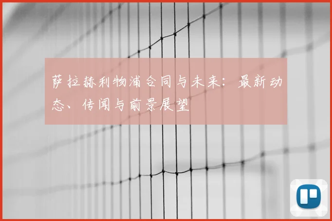 萨拉赫利物浦合同与未来：最新动态、传闻与前景展望