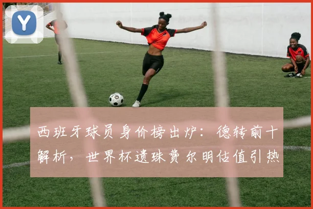 西班牙球员身价榜出炉：德转前十解析，世界杯遗珠费尔明估值引热议